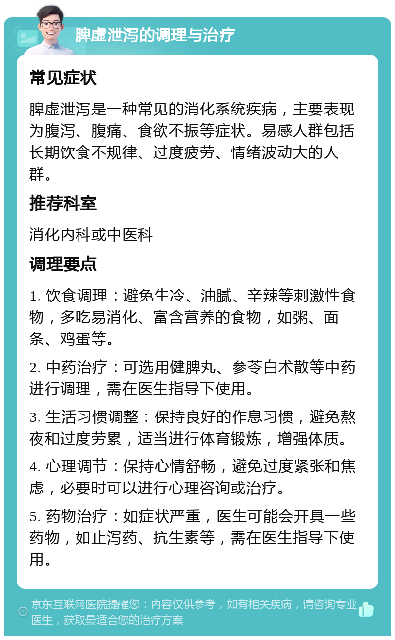 脾虚泄泻的调理与治疗 常见症状 脾虚泄泻是一种常见的消化系统疾病，主要表现为腹泻、腹痛、食欲不振等症状。易感人群包括长期饮食不规律、过度疲劳、情绪波动大的人群。 推荐科室 消化内科或中医科 调理要点 1. 饮食调理：避免生冷、油腻、辛辣等刺激性食物，多吃易消化、富含营养的食物，如粥、面条、鸡蛋等。 2. 中药治疗：可选用健脾丸、参苓白术散等中药进行调理，需在医生指导下使用。 3. 生活习惯调整：保持良好的作息习惯，避免熬夜和过度劳累，适当进行体育锻炼，增强体质。 4. 心理调节：保持心情舒畅，避免过度紧张和焦虑，必要时可以进行心理咨询或治疗。 5. 药物治疗：如症状严重，医生可能会开具一些药物，如止泻药、抗生素等，需在医生指导下使用。