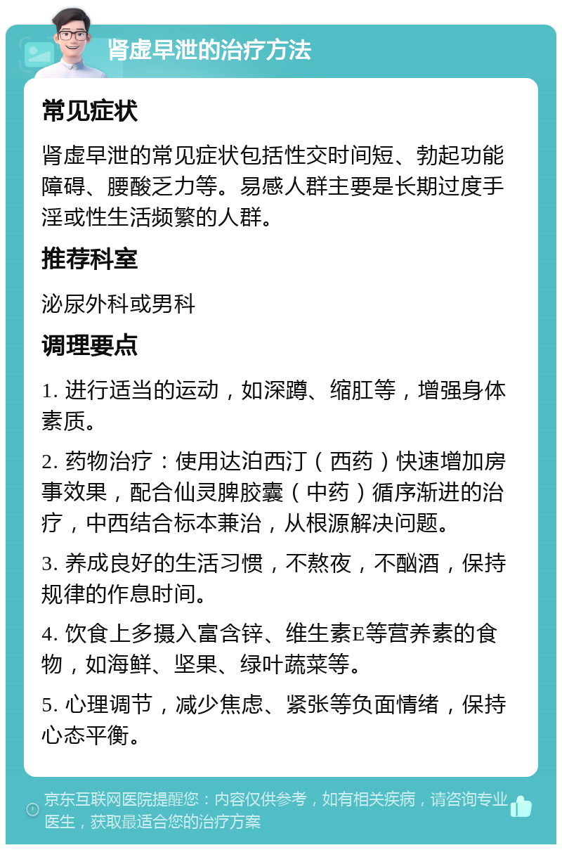 肾虚早泄的治疗方法 常见症状 肾虚早泄的常见症状包括性交时间短、勃起功能障碍、腰酸乏力等。易感人群主要是长期过度手淫或性生活频繁的人群。 推荐科室 泌尿外科或男科 调理要点 1. 进行适当的运动，如深蹲、缩肛等，增强身体素质。 2. 药物治疗：使用达泊西汀（西药）快速增加房事效果，配合仙灵脾胶囊（中药）循序渐进的治疗，中西结合标本兼治，从根源解决问题。 3. 养成良好的生活习惯，不熬夜，不酗酒，保持规律的作息时间。 4. 饮食上多摄入富含锌、维生素E等营养素的食物，如海鲜、坚果、绿叶蔬菜等。 5. 心理调节，减少焦虑、紧张等负面情绪，保持心态平衡。