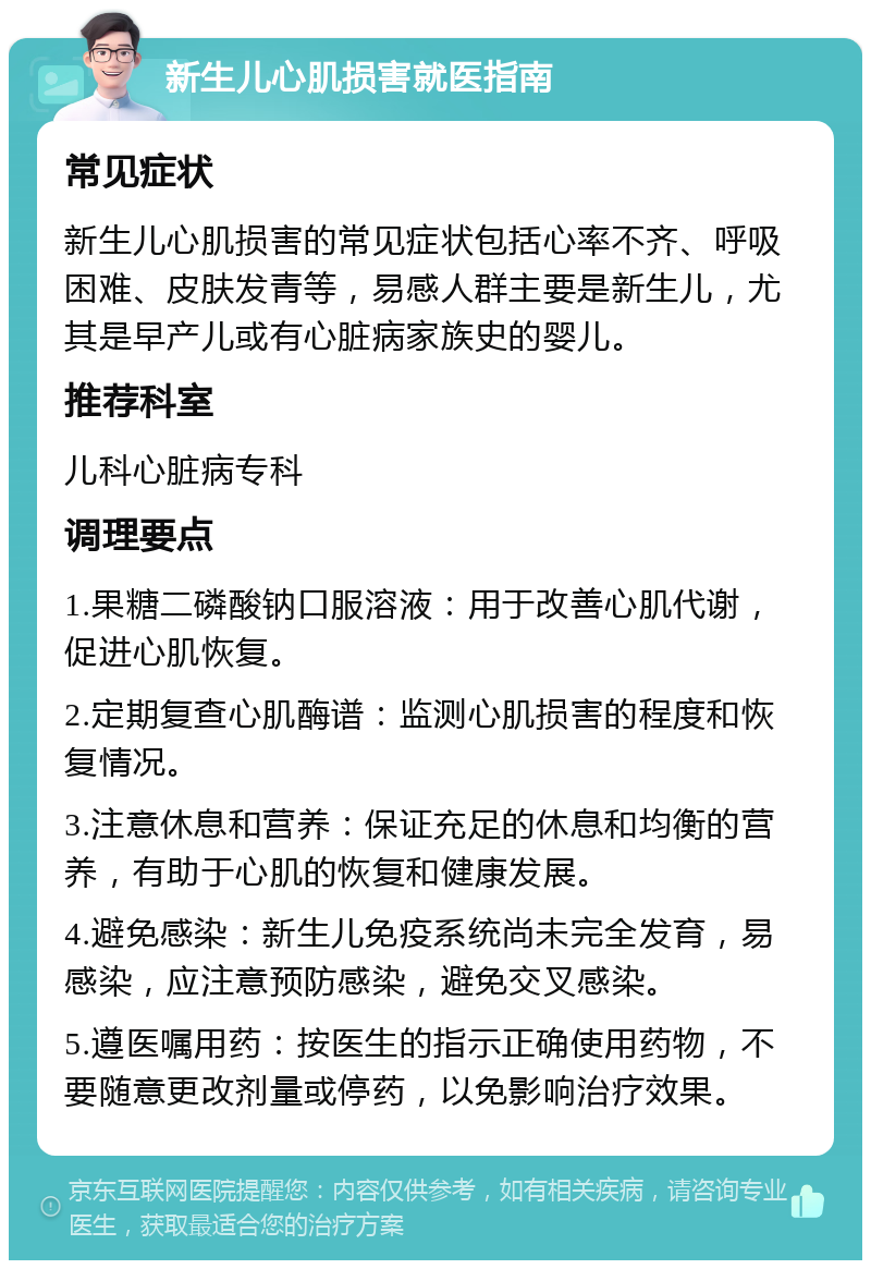 新生儿心肌损害就医指南 常见症状 新生儿心肌损害的常见症状包括心率不齐、呼吸困难、皮肤发青等，易感人群主要是新生儿，尤其是早产儿或有心脏病家族史的婴儿。 推荐科室 儿科心脏病专科 调理要点 1.果糖二磷酸钠口服溶液：用于改善心肌代谢，促进心肌恢复。 2.定期复查心肌酶谱：监测心肌损害的程度和恢复情况。 3.注意休息和营养：保证充足的休息和均衡的营养，有助于心肌的恢复和健康发展。 4.避免感染：新生儿免疫系统尚未完全发育，易感染，应注意预防感染，避免交叉感染。 5.遵医嘱用药：按医生的指示正确使用药物，不要随意更改剂量或停药，以免影响治疗效果。