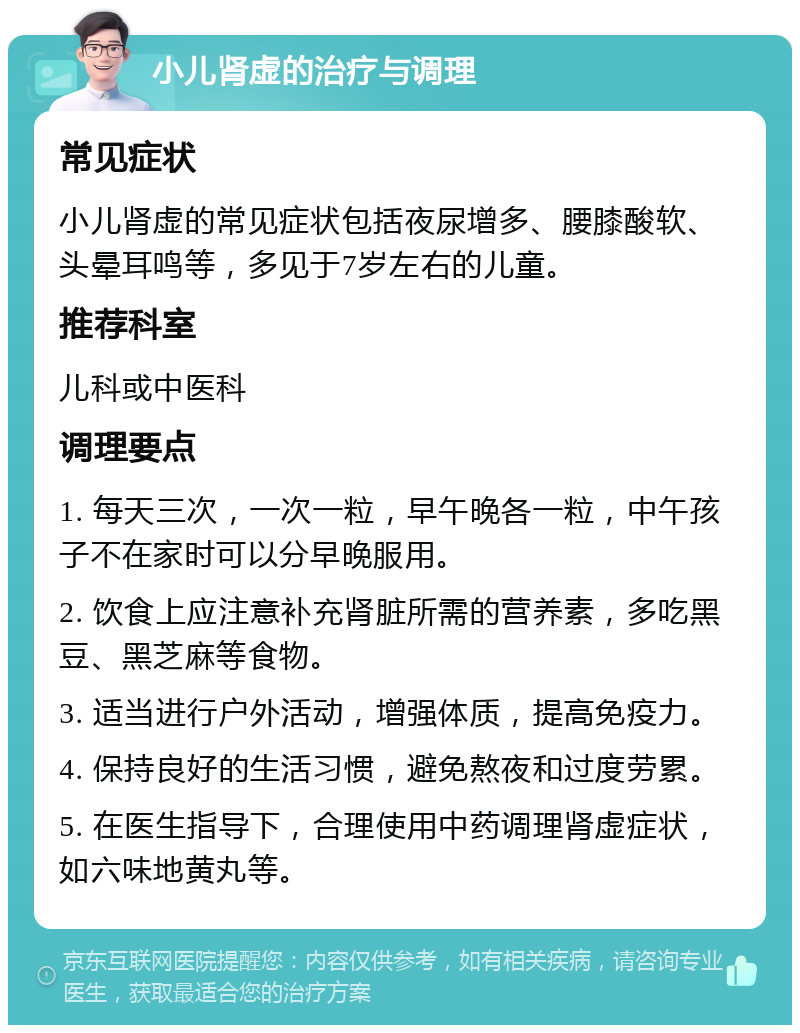 小儿肾虚的治疗与调理 常见症状 小儿肾虚的常见症状包括夜尿增多、腰膝酸软、头晕耳鸣等，多见于7岁左右的儿童。 推荐科室 儿科或中医科 调理要点 1. 每天三次，一次一粒，早午晚各一粒，中午孩子不在家时可以分早晚服用。 2. 饮食上应注意补充肾脏所需的营养素，多吃黑豆、黑芝麻等食物。 3. 适当进行户外活动，增强体质，提高免疫力。 4. 保持良好的生活习惯，避免熬夜和过度劳累。 5. 在医生指导下，合理使用中药调理肾虚症状，如六味地黄丸等。