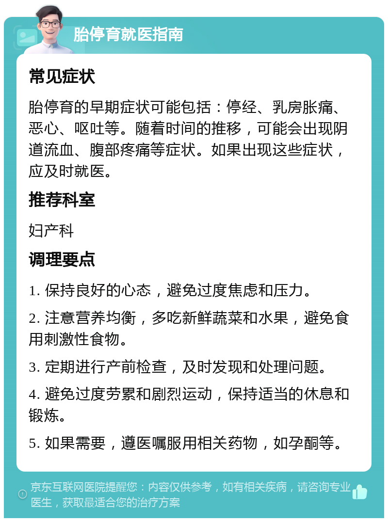 胎停育就医指南 常见症状 胎停育的早期症状可能包括：停经、乳房胀痛、恶心、呕吐等。随着时间的推移，可能会出现阴道流血、腹部疼痛等症状。如果出现这些症状，应及时就医。 推荐科室 妇产科 调理要点 1. 保持良好的心态，避免过度焦虑和压力。 2. 注意营养均衡，多吃新鲜蔬菜和水果，避免食用刺激性食物。 3. 定期进行产前检查，及时发现和处理问题。 4. 避免过度劳累和剧烈运动，保持适当的休息和锻炼。 5. 如果需要，遵医嘱服用相关药物，如孕酮等。