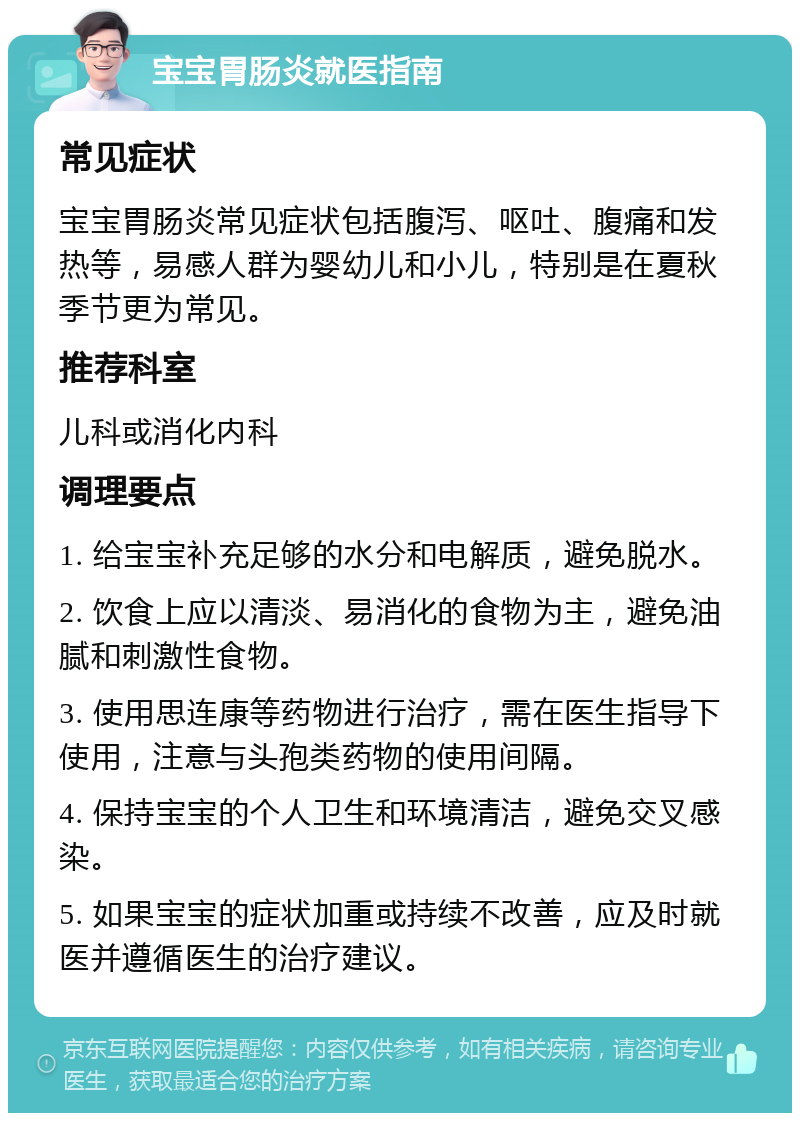 宝宝胃肠炎就医指南 常见症状 宝宝胃肠炎常见症状包括腹泻、呕吐、腹痛和发热等，易感人群为婴幼儿和小儿，特别是在夏秋季节更为常见。 推荐科室 儿科或消化内科 调理要点 1. 给宝宝补充足够的水分和电解质，避免脱水。 2. 饮食上应以清淡、易消化的食物为主，避免油腻和刺激性食物。 3. 使用思连康等药物进行治疗，需在医生指导下使用，注意与头孢类药物的使用间隔。 4. 保持宝宝的个人卫生和环境清洁，避免交叉感染。 5. 如果宝宝的症状加重或持续不改善，应及时就医并遵循医生的治疗建议。