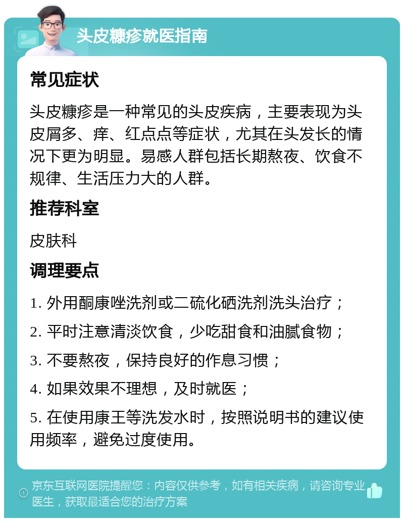 头皮糠疹就医指南 常见症状 头皮糠疹是一种常见的头皮疾病，主要表现为头皮屑多、痒、红点点等症状，尤其在头发长的情况下更为明显。易感人群包括长期熬夜、饮食不规律、生活压力大的人群。 推荐科室 皮肤科 调理要点 1. 外用酮康唑洗剂或二硫化硒洗剂洗头治疗； 2. 平时注意清淡饮食，少吃甜食和油腻食物； 3. 不要熬夜，保持良好的作息习惯； 4. 如果效果不理想，及时就医； 5. 在使用康王等洗发水时，按照说明书的建议使用频率，避免过度使用。