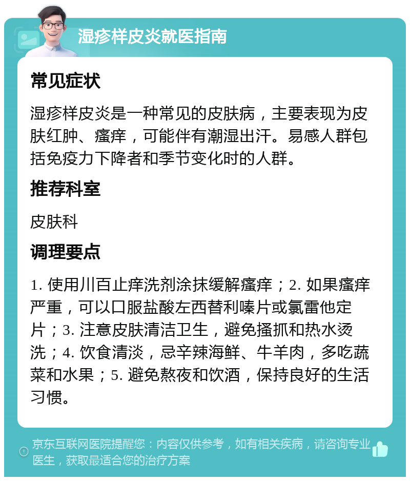 湿疹样皮炎就医指南 常见症状 湿疹样皮炎是一种常见的皮肤病，主要表现为皮肤红肿、瘙痒，可能伴有潮湿出汗。易感人群包括免疫力下降者和季节变化时的人群。 推荐科室 皮肤科 调理要点 1. 使用川百止痒洗剂涂抹缓解瘙痒；2. 如果瘙痒严重，可以口服盐酸左西替利嗪片或氯雷他定片；3. 注意皮肤清洁卫生，避免搔抓和热水烫洗；4. 饮食清淡，忌辛辣海鲜、牛羊肉，多吃蔬菜和水果；5. 避免熬夜和饮酒，保持良好的生活习惯。