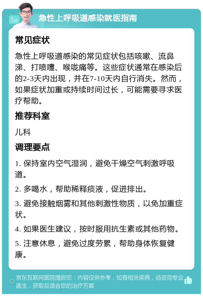 急性上呼吸道感染就医指南 常见症状 急性上呼吸道感染的常见症状包括咳嗽、流鼻涕、打喷嚏、喉咙痛等。这些症状通常在感染后的2-3天内出现，并在7-10天内自行消失。然而，如果症状加重或持续时间过长，可能需要寻求医疗帮助。 推荐科室 儿科 调理要点 1. 保持室内空气湿润，避免干燥空气刺激呼吸道。 2. 多喝水，帮助稀释痰液，促进排出。 3. 避免接触烟雾和其他刺激性物质，以免加重症状。 4. 如果医生建议，按时服用抗生素或其他药物。 5. 注意休息，避免过度劳累，帮助身体恢复健康。