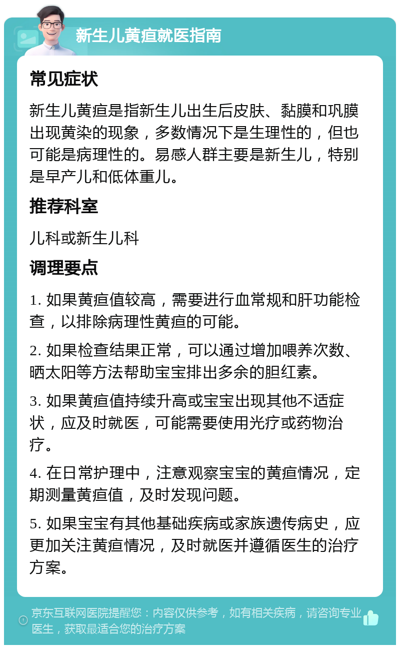 新生儿黄疸就医指南 常见症状 新生儿黄疸是指新生儿出生后皮肤、黏膜和巩膜出现黄染的现象，多数情况下是生理性的，但也可能是病理性的。易感人群主要是新生儿，特别是早产儿和低体重儿。 推荐科室 儿科或新生儿科 调理要点 1. 如果黄疸值较高，需要进行血常规和肝功能检查，以排除病理性黄疸的可能。 2. 如果检查结果正常，可以通过增加喂养次数、晒太阳等方法帮助宝宝排出多余的胆红素。 3. 如果黄疸值持续升高或宝宝出现其他不适症状，应及时就医，可能需要使用光疗或药物治疗。 4. 在日常护理中，注意观察宝宝的黄疸情况，定期测量黄疸值，及时发现问题。 5. 如果宝宝有其他基础疾病或家族遗传病史，应更加关注黄疸情况，及时就医并遵循医生的治疗方案。