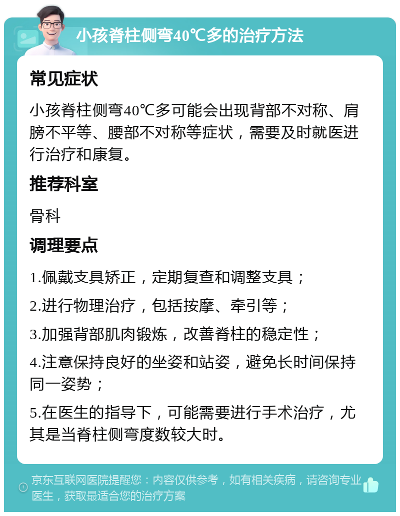 小孩脊柱侧弯40℃多的治疗方法 常见症状 小孩脊柱侧弯40℃多可能会出现背部不对称、肩膀不平等、腰部不对称等症状，需要及时就医进行治疗和康复。 推荐科室 骨科 调理要点 1.佩戴支具矫正，定期复查和调整支具； 2.进行物理治疗，包括按摩、牵引等； 3.加强背部肌肉锻炼，改善脊柱的稳定性； 4.注意保持良好的坐姿和站姿，避免长时间保持同一姿势； 5.在医生的指导下，可能需要进行手术治疗，尤其是当脊柱侧弯度数较大时。