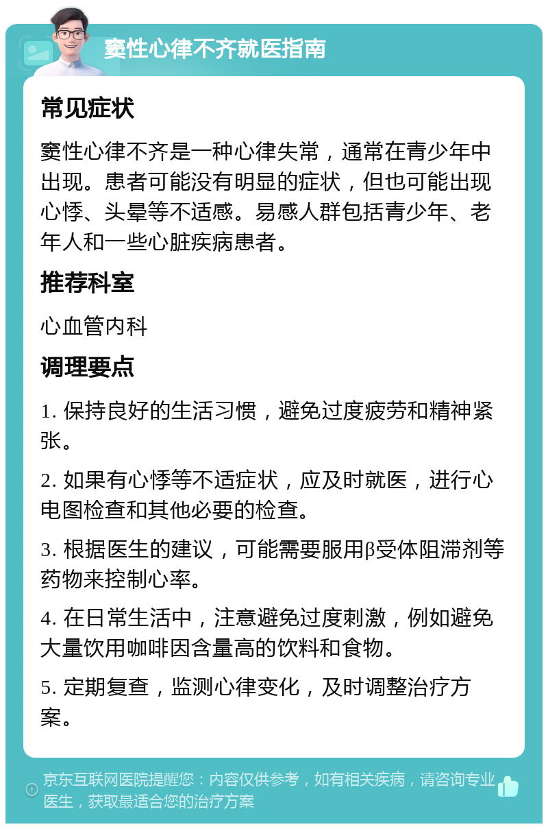 窦性心律不齐就医指南 常见症状 窦性心律不齐是一种心律失常，通常在青少年中出现。患者可能没有明显的症状，但也可能出现心悸、头晕等不适感。易感人群包括青少年、老年人和一些心脏疾病患者。 推荐科室 心血管内科 调理要点 1. 保持良好的生活习惯，避免过度疲劳和精神紧张。 2. 如果有心悸等不适症状，应及时就医，进行心电图检查和其他必要的检查。 3. 根据医生的建议，可能需要服用β受体阻滞剂等药物来控制心率。 4. 在日常生活中，注意避免过度刺激，例如避免大量饮用咖啡因含量高的饮料和食物。 5. 定期复查，监测心律变化，及时调整治疗方案。