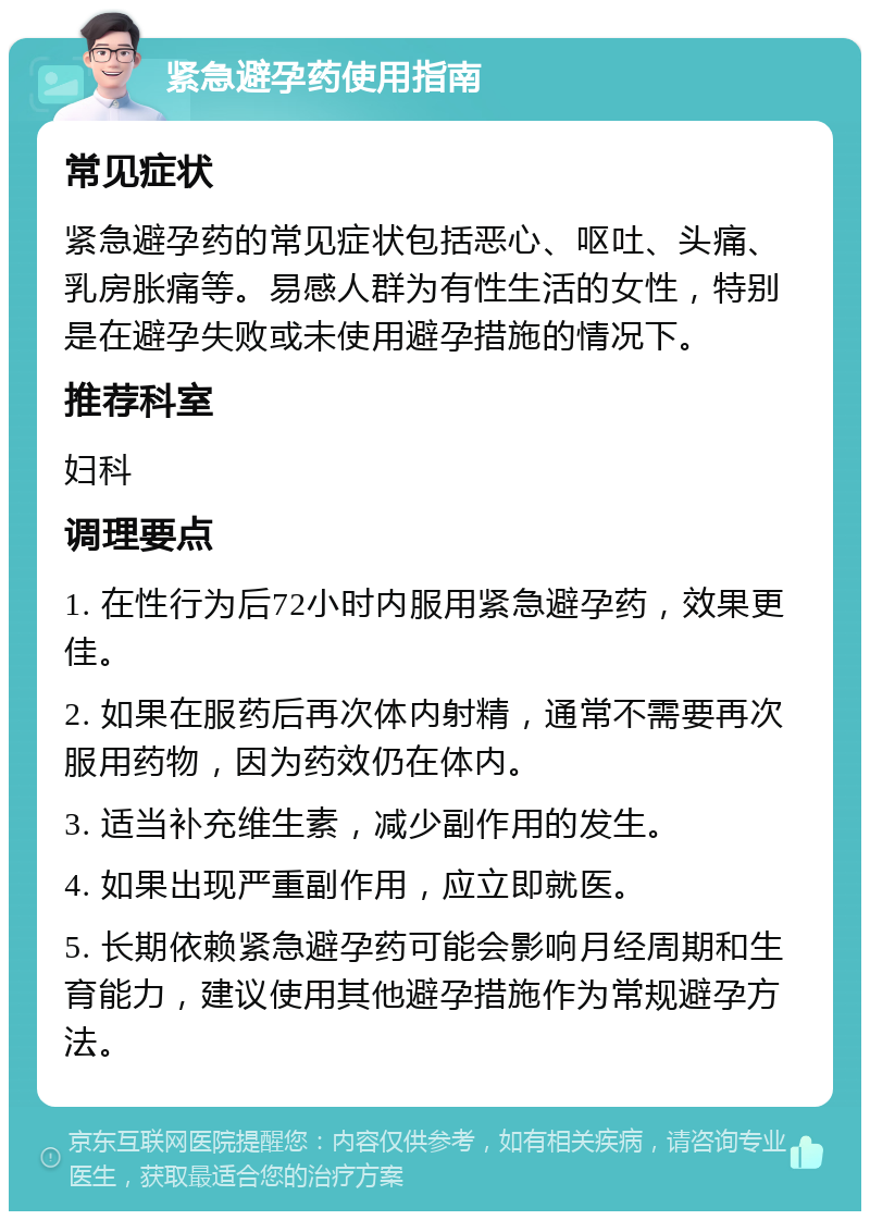 紧急避孕药使用指南 常见症状 紧急避孕药的常见症状包括恶心、呕吐、头痛、乳房胀痛等。易感人群为有性生活的女性，特别是在避孕失败或未使用避孕措施的情况下。 推荐科室 妇科 调理要点 1. 在性行为后72小时内服用紧急避孕药，效果更佳。 2. 如果在服药后再次体内射精，通常不需要再次服用药物，因为药效仍在体内。 3. 适当补充维生素，减少副作用的发生。 4. 如果出现严重副作用，应立即就医。 5. 长期依赖紧急避孕药可能会影响月经周期和生育能力，建议使用其他避孕措施作为常规避孕方法。