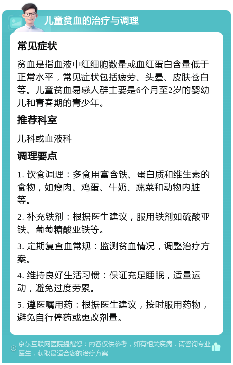 儿童贫血的治疗与调理 常见症状 贫血是指血液中红细胞数量或血红蛋白含量低于正常水平，常见症状包括疲劳、头晕、皮肤苍白等。儿童贫血易感人群主要是6个月至2岁的婴幼儿和青春期的青少年。 推荐科室 儿科或血液科 调理要点 1. 饮食调理：多食用富含铁、蛋白质和维生素的食物，如瘦肉、鸡蛋、牛奶、蔬菜和动物内脏等。 2. 补充铁剂：根据医生建议，服用铁剂如硫酸亚铁、葡萄糖酸亚铁等。 3. 定期复查血常规：监测贫血情况，调整治疗方案。 4. 维持良好生活习惯：保证充足睡眠，适量运动，避免过度劳累。 5. 遵医嘱用药：根据医生建议，按时服用药物，避免自行停药或更改剂量。