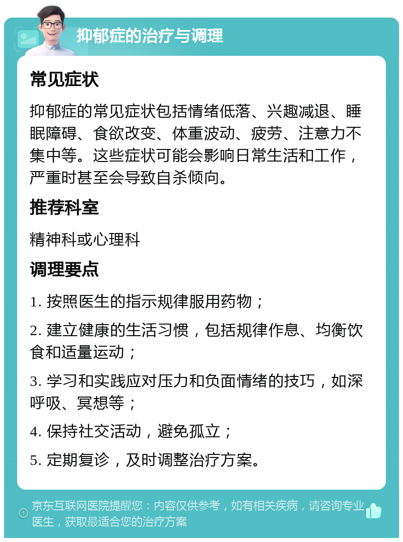 抑郁症的治疗与调理 常见症状 抑郁症的常见症状包括情绪低落、兴趣减退、睡眠障碍、食欲改变、体重波动、疲劳、注意力不集中等。这些症状可能会影响日常生活和工作，严重时甚至会导致自杀倾向。 推荐科室 精神科或心理科 调理要点 1. 按照医生的指示规律服用药物； 2. 建立健康的生活习惯，包括规律作息、均衡饮食和适量运动； 3. 学习和实践应对压力和负面情绪的技巧，如深呼吸、冥想等； 4. 保持社交活动，避免孤立； 5. 定期复诊，及时调整治疗方案。