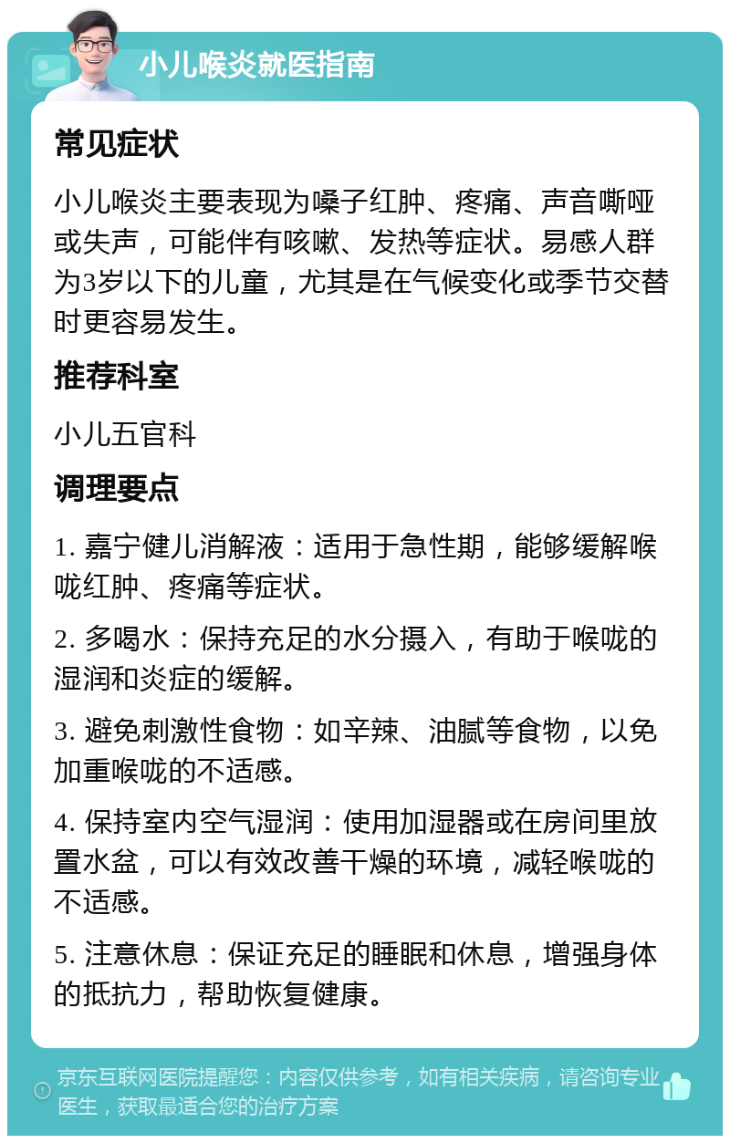 小儿喉炎就医指南 常见症状 小儿喉炎主要表现为嗓子红肿、疼痛、声音嘶哑或失声，可能伴有咳嗽、发热等症状。易感人群为3岁以下的儿童，尤其是在气候变化或季节交替时更容易发生。 推荐科室 小儿五官科 调理要点 1. 嘉宁健儿消解液：适用于急性期，能够缓解喉咙红肿、疼痛等症状。 2. 多喝水：保持充足的水分摄入，有助于喉咙的湿润和炎症的缓解。 3. 避免刺激性食物：如辛辣、油腻等食物，以免加重喉咙的不适感。 4. 保持室内空气湿润：使用加湿器或在房间里放置水盆，可以有效改善干燥的环境，减轻喉咙的不适感。 5. 注意休息：保证充足的睡眠和休息，增强身体的抵抗力，帮助恢复健康。