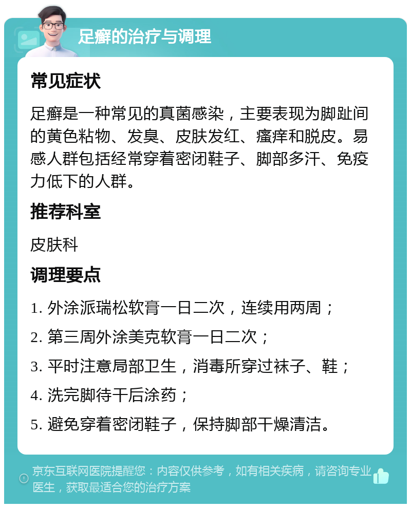 足癣的治疗与调理 常见症状 足癣是一种常见的真菌感染，主要表现为脚趾间的黄色粘物、发臭、皮肤发红、瘙痒和脱皮。易感人群包括经常穿着密闭鞋子、脚部多汗、免疫力低下的人群。 推荐科室 皮肤科 调理要点 1. 外涂派瑞松软膏一日二次，连续用两周； 2. 第三周外涂美克软膏一日二次； 3. 平时注意局部卫生，消毒所穿过袜子、鞋； 4. 洗完脚待干后涂药； 5. 避免穿着密闭鞋子，保持脚部干燥清洁。