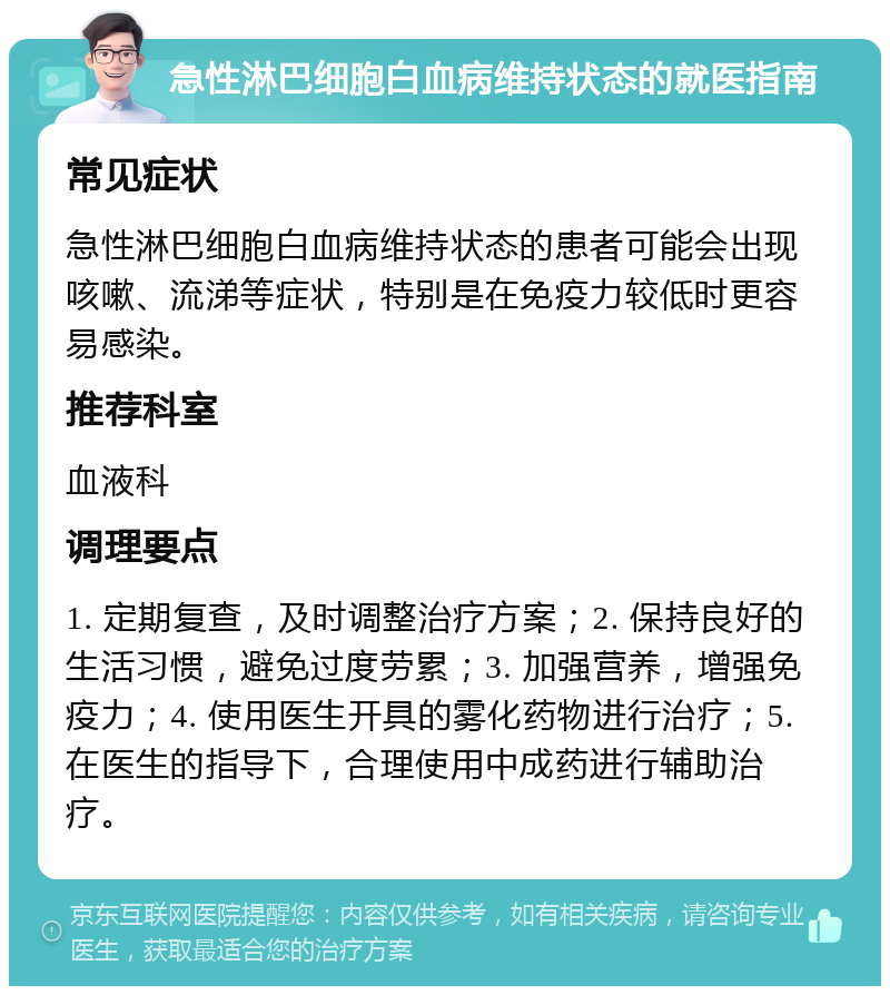 急性淋巴细胞白血病维持状态的就医指南 常见症状 急性淋巴细胞白血病维持状态的患者可能会出现咳嗽、流涕等症状，特别是在免疫力较低时更容易感染。 推荐科室 血液科 调理要点 1. 定期复查，及时调整治疗方案；2. 保持良好的生活习惯，避免过度劳累；3. 加强营养，增强免疫力；4. 使用医生开具的雾化药物进行治疗；5. 在医生的指导下，合理使用中成药进行辅助治疗。