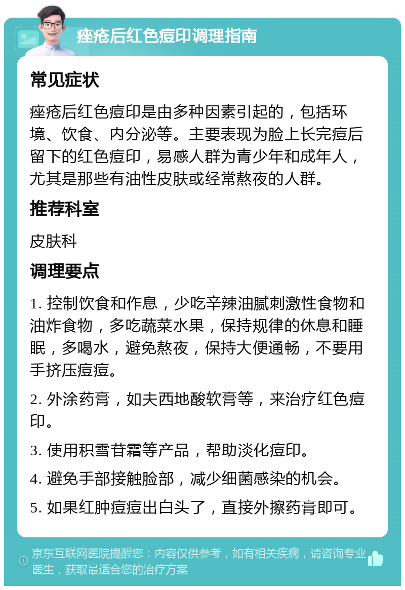 痤疮后红色痘印调理指南 常见症状 痤疮后红色痘印是由多种因素引起的，包括环境、饮食、内分泌等。主要表现为脸上长完痘后留下的红色痘印，易感人群为青少年和成年人，尤其是那些有油性皮肤或经常熬夜的人群。 推荐科室 皮肤科 调理要点 1. 控制饮食和作息，少吃辛辣油腻刺激性食物和油炸食物，多吃蔬菜水果，保持规律的休息和睡眠，多喝水，避免熬夜，保持大便通畅，不要用手挤压痘痘。 2. 外涂药膏，如夫西地酸软膏等，来治疗红色痘印。 3. 使用积雪苷霜等产品，帮助淡化痘印。 4. 避免手部接触脸部，减少细菌感染的机会。 5. 如果红肿痘痘出白头了，直接外擦药膏即可。