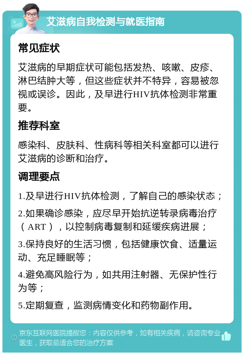 艾滋病自我检测与就医指南 常见症状 艾滋病的早期症状可能包括发热、咳嗽、皮疹、淋巴结肿大等，但这些症状并不特异，容易被忽视或误诊。因此，及早进行HIV抗体检测非常重要。 推荐科室 感染科、皮肤科、性病科等相关科室都可以进行艾滋病的诊断和治疗。 调理要点 1.及早进行HIV抗体检测，了解自己的感染状态； 2.如果确诊感染，应尽早开始抗逆转录病毒治疗（ART），以控制病毒复制和延缓疾病进展； 3.保持良好的生活习惯，包括健康饮食、适量运动、充足睡眠等； 4.避免高风险行为，如共用注射器、无保护性行为等； 5.定期复查，监测病情变化和药物副作用。