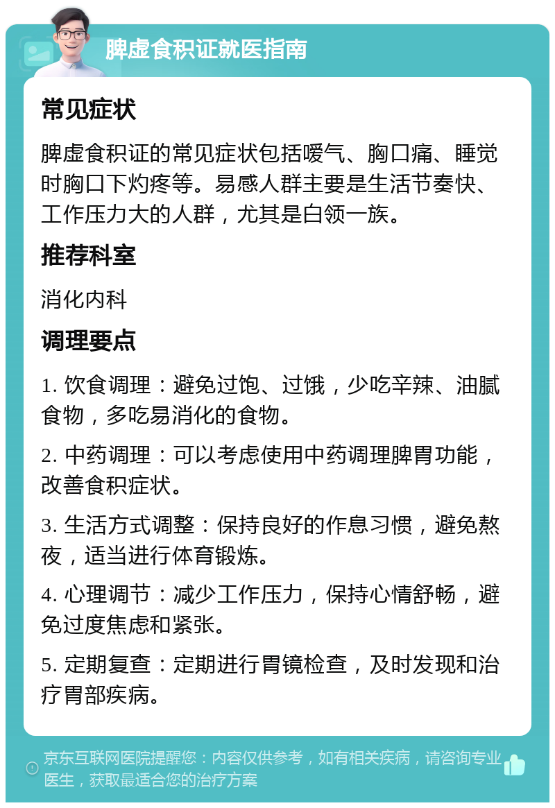 脾虚食积证就医指南 常见症状 脾虚食积证的常见症状包括嗳气、胸口痛、睡觉时胸口下灼疼等。易感人群主要是生活节奏快、工作压力大的人群，尤其是白领一族。 推荐科室 消化内科 调理要点 1. 饮食调理：避免过饱、过饿，少吃辛辣、油腻食物，多吃易消化的食物。 2. 中药调理：可以考虑使用中药调理脾胃功能，改善食积症状。 3. 生活方式调整：保持良好的作息习惯，避免熬夜，适当进行体育锻炼。 4. 心理调节：减少工作压力，保持心情舒畅，避免过度焦虑和紧张。 5. 定期复查：定期进行胃镜检查，及时发现和治疗胃部疾病。