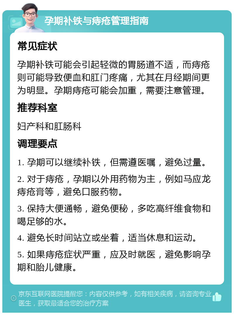 孕期补铁与痔疮管理指南 常见症状 孕期补铁可能会引起轻微的胃肠道不适，而痔疮则可能导致便血和肛门疼痛，尤其在月经期间更为明显。孕期痔疮可能会加重，需要注意管理。 推荐科室 妇产科和肛肠科 调理要点 1. 孕期可以继续补铁，但需遵医嘱，避免过量。 2. 对于痔疮，孕期以外用药物为主，例如马应龙痔疮膏等，避免口服药物。 3. 保持大便通畅，避免便秘，多吃高纤维食物和喝足够的水。 4. 避免长时间站立或坐着，适当休息和运动。 5. 如果痔疮症状严重，应及时就医，避免影响孕期和胎儿健康。