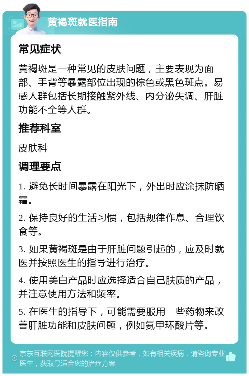 黄褐斑就医指南 常见症状 黄褐斑是一种常见的皮肤问题，主要表现为面部、手背等暴露部位出现的棕色或黑色斑点。易感人群包括长期接触紫外线、内分泌失调、肝脏功能不全等人群。 推荐科室 皮肤科 调理要点 1. 避免长时间暴露在阳光下，外出时应涂抹防晒霜。 2. 保持良好的生活习惯，包括规律作息、合理饮食等。 3. 如果黄褐斑是由于肝脏问题引起的，应及时就医并按照医生的指导进行治疗。 4. 使用美白产品时应选择适合自己肤质的产品，并注意使用方法和频率。 5. 在医生的指导下，可能需要服用一些药物来改善肝脏功能和皮肤问题，例如氨甲环酸片等。