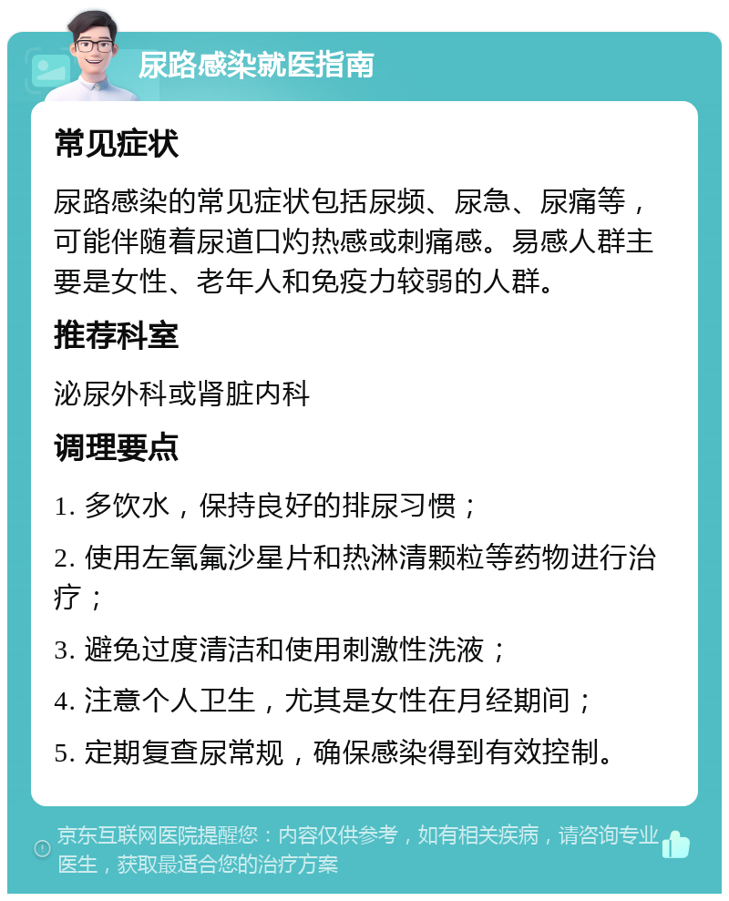 尿路感染就医指南 常见症状 尿路感染的常见症状包括尿频、尿急、尿痛等，可能伴随着尿道口灼热感或刺痛感。易感人群主要是女性、老年人和免疫力较弱的人群。 推荐科室 泌尿外科或肾脏内科 调理要点 1. 多饮水，保持良好的排尿习惯； 2. 使用左氧氟沙星片和热淋清颗粒等药物进行治疗； 3. 避免过度清洁和使用刺激性洗液； 4. 注意个人卫生，尤其是女性在月经期间； 5. 定期复查尿常规，确保感染得到有效控制。