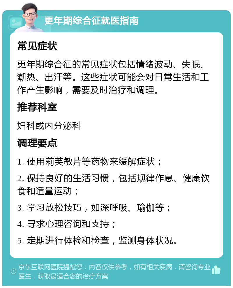 更年期综合征就医指南 常见症状 更年期综合征的常见症状包括情绪波动、失眠、潮热、出汗等。这些症状可能会对日常生活和工作产生影响，需要及时治疗和调理。 推荐科室 妇科或内分泌科 调理要点 1. 使用莉芙敏片等药物来缓解症状； 2. 保持良好的生活习惯，包括规律作息、健康饮食和适量运动； 3. 学习放松技巧，如深呼吸、瑜伽等； 4. 寻求心理咨询和支持； 5. 定期进行体检和检查，监测身体状况。