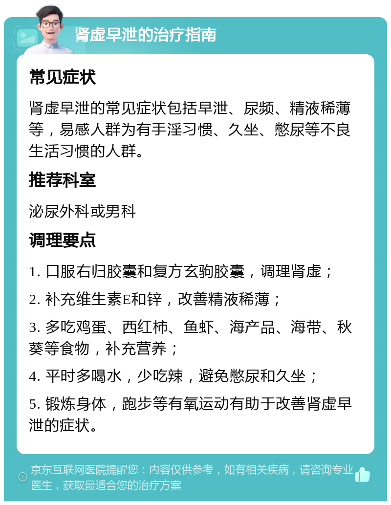 肾虚早泄的治疗指南 常见症状 肾虚早泄的常见症状包括早泄、尿频、精液稀薄等，易感人群为有手淫习惯、久坐、憋尿等不良生活习惯的人群。 推荐科室 泌尿外科或男科 调理要点 1. 口服右归胶囊和复方玄驹胶囊，调理肾虚； 2. 补充维生素E和锌，改善精液稀薄； 3. 多吃鸡蛋、西红柿、鱼虾、海产品、海带、秋葵等食物，补充营养； 4. 平时多喝水，少吃辣，避免憋尿和久坐； 5. 锻炼身体，跑步等有氧运动有助于改善肾虚早泄的症状。