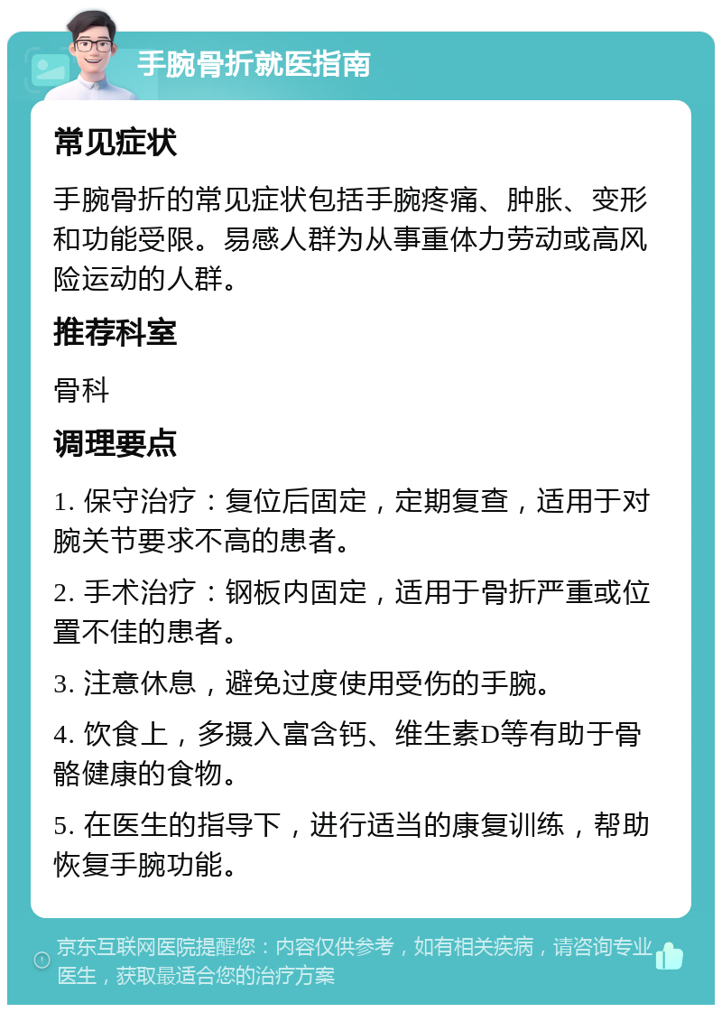 手腕骨折就医指南 常见症状 手腕骨折的常见症状包括手腕疼痛、肿胀、变形和功能受限。易感人群为从事重体力劳动或高风险运动的人群。 推荐科室 骨科 调理要点 1. 保守治疗：复位后固定，定期复查，适用于对腕关节要求不高的患者。 2. 手术治疗：钢板内固定，适用于骨折严重或位置不佳的患者。 3. 注意休息，避免过度使用受伤的手腕。 4. 饮食上，多摄入富含钙、维生素D等有助于骨骼健康的食物。 5. 在医生的指导下，进行适当的康复训练，帮助恢复手腕功能。