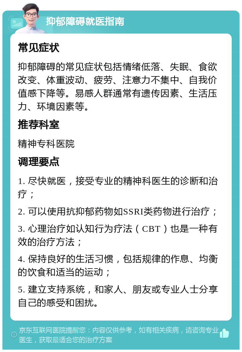 抑郁障碍就医指南 常见症状 抑郁障碍的常见症状包括情绪低落、失眠、食欲改变、体重波动、疲劳、注意力不集中、自我价值感下降等。易感人群通常有遗传因素、生活压力、环境因素等。 推荐科室 精神专科医院 调理要点 1. 尽快就医，接受专业的精神科医生的诊断和治疗； 2. 可以使用抗抑郁药物如SSRI类药物进行治疗； 3. 心理治疗如认知行为疗法（CBT）也是一种有效的治疗方法； 4. 保持良好的生活习惯，包括规律的作息、均衡的饮食和适当的运动； 5. 建立支持系统，和家人、朋友或专业人士分享自己的感受和困扰。