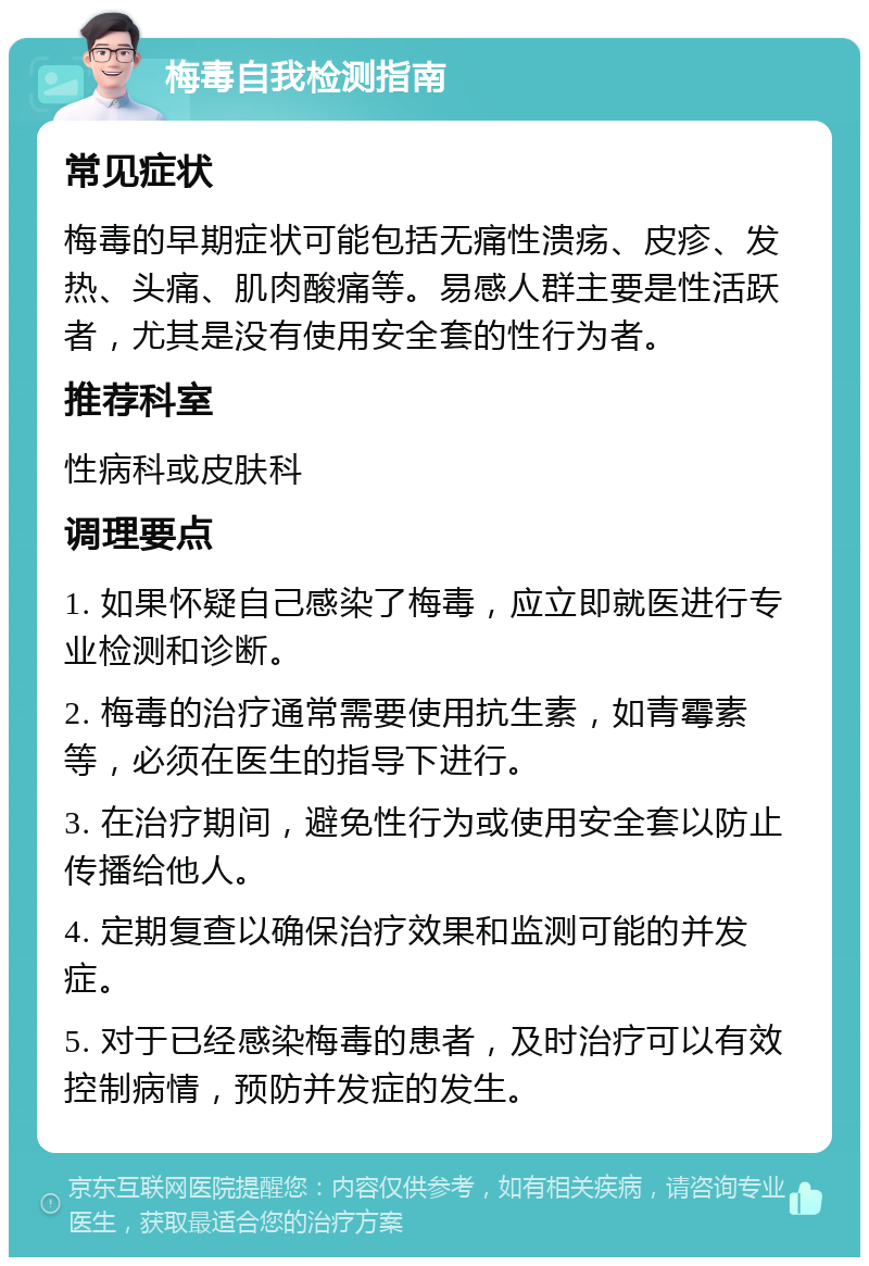 梅毒自我检测指南 常见症状 梅毒的早期症状可能包括无痛性溃疡、皮疹、发热、头痛、肌肉酸痛等。易感人群主要是性活跃者，尤其是没有使用安全套的性行为者。 推荐科室 性病科或皮肤科 调理要点 1. 如果怀疑自己感染了梅毒，应立即就医进行专业检测和诊断。 2. 梅毒的治疗通常需要使用抗生素，如青霉素等，必须在医生的指导下进行。 3. 在治疗期间，避免性行为或使用安全套以防止传播给他人。 4. 定期复查以确保治疗效果和监测可能的并发症。 5. 对于已经感染梅毒的患者，及时治疗可以有效控制病情，预防并发症的发生。