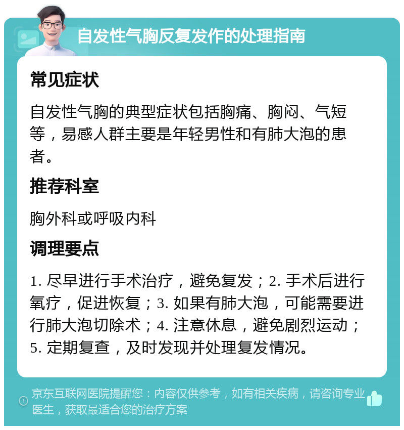 自发性气胸反复发作的处理指南 常见症状 自发性气胸的典型症状包括胸痛、胸闷、气短等，易感人群主要是年轻男性和有肺大泡的患者。 推荐科室 胸外科或呼吸内科 调理要点 1. 尽早进行手术治疗，避免复发；2. 手术后进行氧疗，促进恢复；3. 如果有肺大泡，可能需要进行肺大泡切除术；4. 注意休息，避免剧烈运动；5. 定期复查，及时发现并处理复发情况。