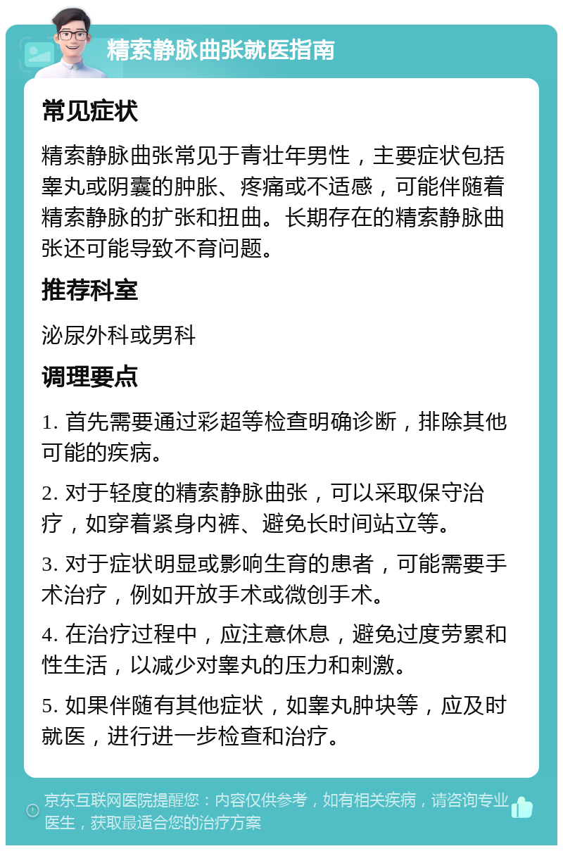 精索静脉曲张就医指南 常见症状 精索静脉曲张常见于青壮年男性，主要症状包括睾丸或阴囊的肿胀、疼痛或不适感，可能伴随着精索静脉的扩张和扭曲。长期存在的精索静脉曲张还可能导致不育问题。 推荐科室 泌尿外科或男科 调理要点 1. 首先需要通过彩超等检查明确诊断，排除其他可能的疾病。 2. 对于轻度的精索静脉曲张，可以采取保守治疗，如穿着紧身内裤、避免长时间站立等。 3. 对于症状明显或影响生育的患者，可能需要手术治疗，例如开放手术或微创手术。 4. 在治疗过程中，应注意休息，避免过度劳累和性生活，以减少对睾丸的压力和刺激。 5. 如果伴随有其他症状，如睾丸肿块等，应及时就医，进行进一步检查和治疗。