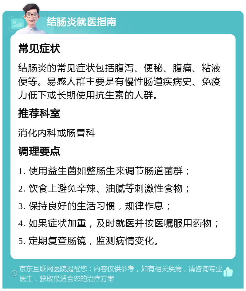 结肠炎就医指南 常见症状 结肠炎的常见症状包括腹泻、便秘、腹痛、粘液便等。易感人群主要是有慢性肠道疾病史、免疫力低下或长期使用抗生素的人群。 推荐科室 消化内科或肠胃科 调理要点 1. 使用益生菌如整肠生来调节肠道菌群； 2. 饮食上避免辛辣、油腻等刺激性食物； 3. 保持良好的生活习惯，规律作息； 4. 如果症状加重，及时就医并按医嘱服用药物； 5. 定期复查肠镜，监测病情变化。