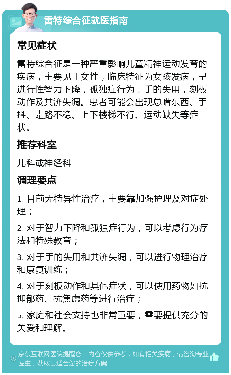 雷特综合征就医指南 常见症状 雷特综合征是一种严重影响儿童精神运动发育的疾病，主要见于女性，临床特征为女孩发病，呈进行性智力下降，孤独症行为，手的失用，刻板动作及共济失调。患者可能会出现总啃东西、手抖、走路不稳、上下楼梯不行、运动缺失等症状。 推荐科室 儿科或神经科 调理要点 1. 目前无特异性治疗，主要靠加强护理及对症处理； 2. 对于智力下降和孤独症行为，可以考虑行为疗法和特殊教育； 3. 对于手的失用和共济失调，可以进行物理治疗和康复训练； 4. 对于刻板动作和其他症状，可以使用药物如抗抑郁药、抗焦虑药等进行治疗； 5. 家庭和社会支持也非常重要，需要提供充分的关爱和理解。