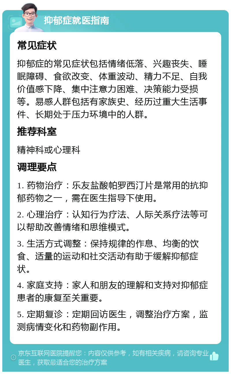 抑郁症就医指南 常见症状 抑郁症的常见症状包括情绪低落、兴趣丧失、睡眠障碍、食欲改变、体重波动、精力不足、自我价值感下降、集中注意力困难、决策能力受损等。易感人群包括有家族史、经历过重大生活事件、长期处于压力环境中的人群。 推荐科室 精神科或心理科 调理要点 1. 药物治疗：乐友盐酸帕罗西汀片是常用的抗抑郁药物之一，需在医生指导下使用。 2. 心理治疗：认知行为疗法、人际关系疗法等可以帮助改善情绪和思维模式。 3. 生活方式调整：保持规律的作息、均衡的饮食、适量的运动和社交活动有助于缓解抑郁症状。 4. 家庭支持：家人和朋友的理解和支持对抑郁症患者的康复至关重要。 5. 定期复诊：定期回访医生，调整治疗方案，监测病情变化和药物副作用。