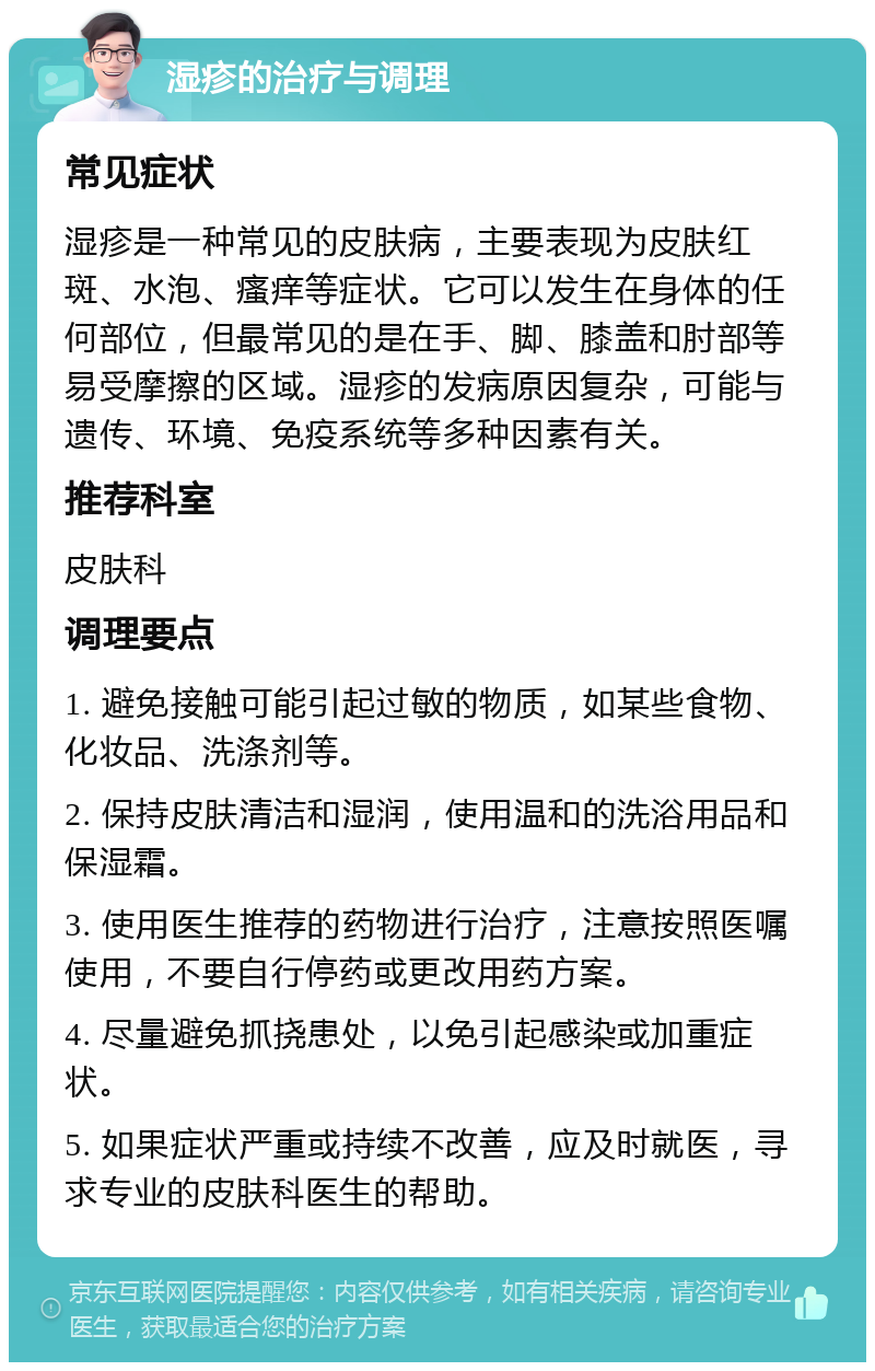 湿疹的治疗与调理 常见症状 湿疹是一种常见的皮肤病，主要表现为皮肤红斑、水泡、瘙痒等症状。它可以发生在身体的任何部位，但最常见的是在手、脚、膝盖和肘部等易受摩擦的区域。湿疹的发病原因复杂，可能与遗传、环境、免疫系统等多种因素有关。 推荐科室 皮肤科 调理要点 1. 避免接触可能引起过敏的物质，如某些食物、化妆品、洗涤剂等。 2. 保持皮肤清洁和湿润，使用温和的洗浴用品和保湿霜。 3. 使用医生推荐的药物进行治疗，注意按照医嘱使用，不要自行停药或更改用药方案。 4. 尽量避免抓挠患处，以免引起感染或加重症状。 5. 如果症状严重或持续不改善，应及时就医，寻求专业的皮肤科医生的帮助。