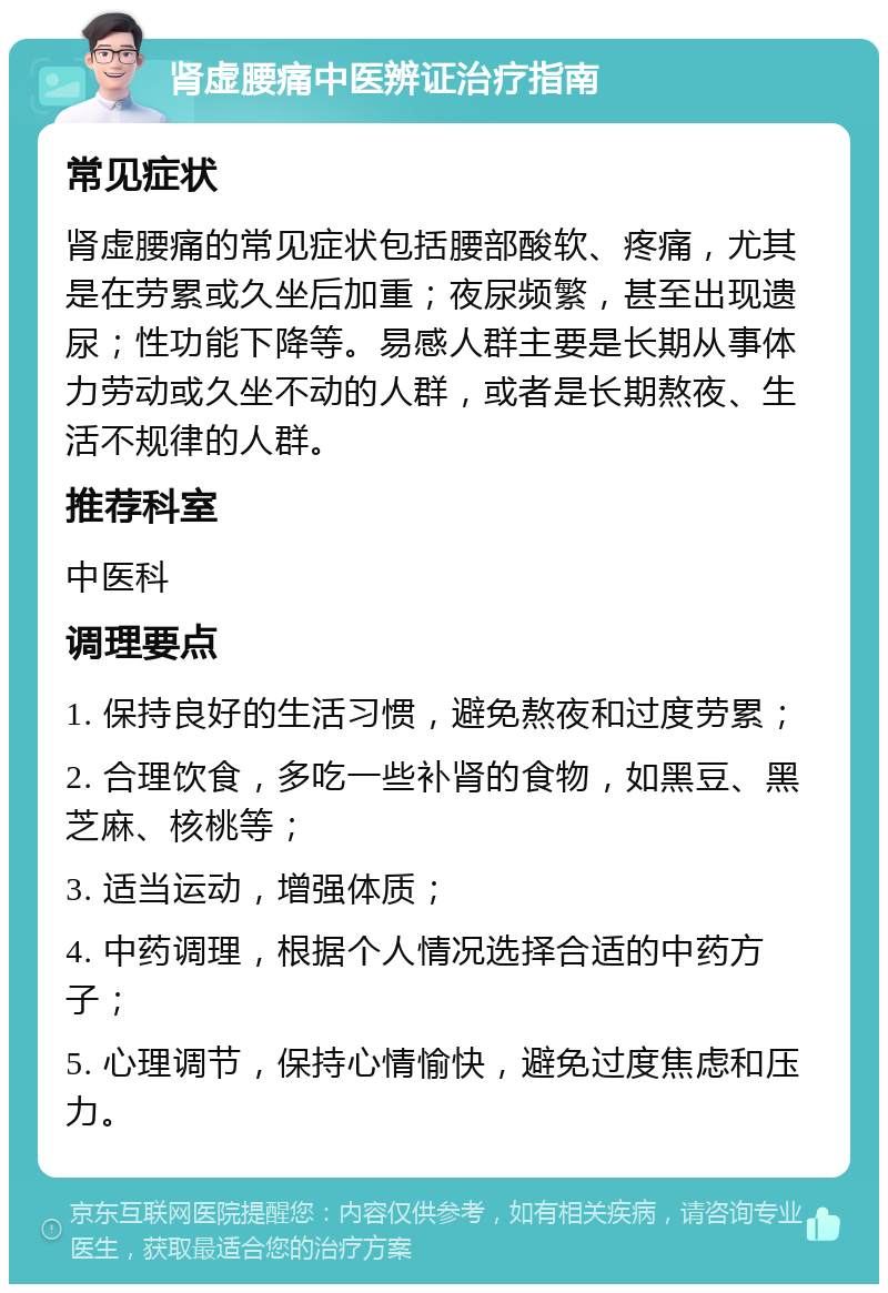 肾虚腰痛中医辨证治疗指南 常见症状 肾虚腰痛的常见症状包括腰部酸软、疼痛，尤其是在劳累或久坐后加重；夜尿频繁，甚至出现遗尿；性功能下降等。易感人群主要是长期从事体力劳动或久坐不动的人群，或者是长期熬夜、生活不规律的人群。 推荐科室 中医科 调理要点 1. 保持良好的生活习惯，避免熬夜和过度劳累； 2. 合理饮食，多吃一些补肾的食物，如黑豆、黑芝麻、核桃等； 3. 适当运动，增强体质； 4. 中药调理，根据个人情况选择合适的中药方子； 5. 心理调节，保持心情愉快，避免过度焦虑和压力。