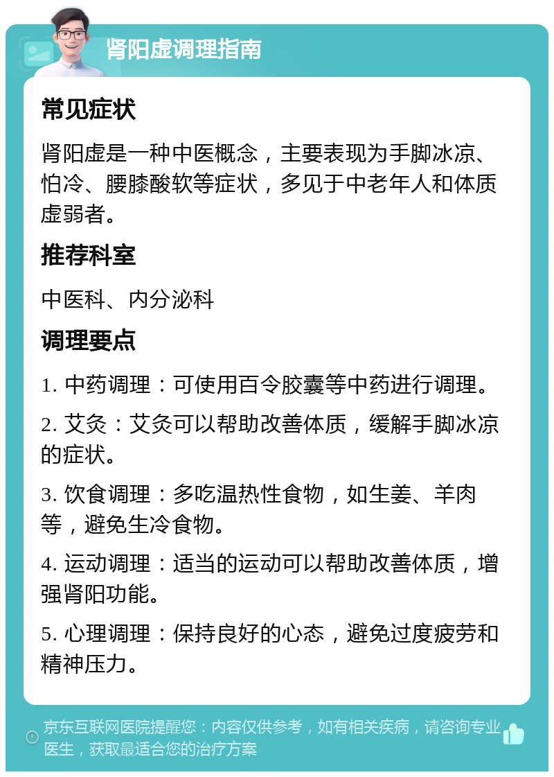 肾阳虚调理指南 常见症状 肾阳虚是一种中医概念，主要表现为手脚冰凉、怕冷、腰膝酸软等症状，多见于中老年人和体质虚弱者。 推荐科室 中医科、内分泌科 调理要点 1. 中药调理：可使用百令胶囊等中药进行调理。 2. 艾灸：艾灸可以帮助改善体质，缓解手脚冰凉的症状。 3. 饮食调理：多吃温热性食物，如生姜、羊肉等，避免生冷食物。 4. 运动调理：适当的运动可以帮助改善体质，增强肾阳功能。 5. 心理调理：保持良好的心态，避免过度疲劳和精神压力。