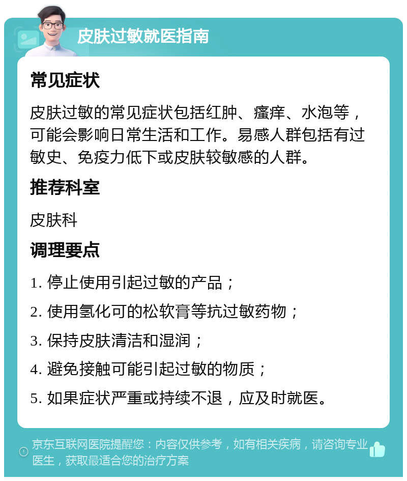 皮肤过敏就医指南 常见症状 皮肤过敏的常见症状包括红肿、瘙痒、水泡等，可能会影响日常生活和工作。易感人群包括有过敏史、免疫力低下或皮肤较敏感的人群。 推荐科室 皮肤科 调理要点 1. 停止使用引起过敏的产品； 2. 使用氢化可的松软膏等抗过敏药物； 3. 保持皮肤清洁和湿润； 4. 避免接触可能引起过敏的物质； 5. 如果症状严重或持续不退，应及时就医。