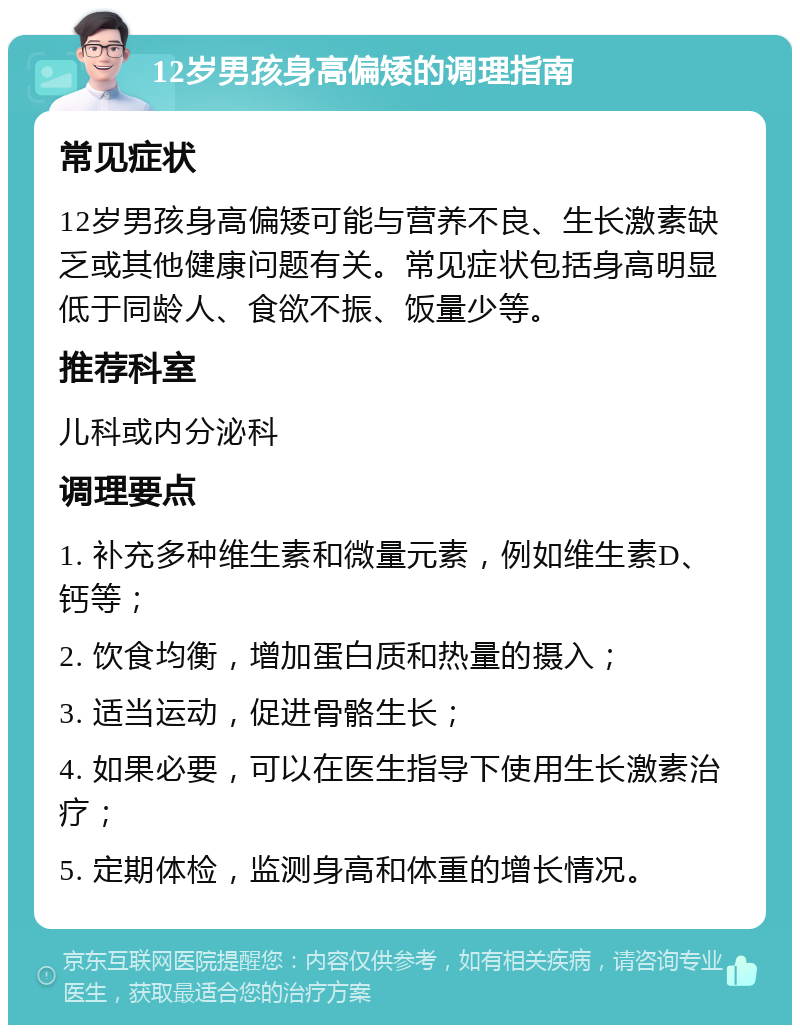 12岁男孩身高偏矮的调理指南 常见症状 12岁男孩身高偏矮可能与营养不良、生长激素缺乏或其他健康问题有关。常见症状包括身高明显低于同龄人、食欲不振、饭量少等。 推荐科室 儿科或内分泌科 调理要点 1. 补充多种维生素和微量元素，例如维生素D、钙等； 2. 饮食均衡，增加蛋白质和热量的摄入； 3. 适当运动，促进骨骼生长； 4. 如果必要，可以在医生指导下使用生长激素治疗； 5. 定期体检，监测身高和体重的增长情况。