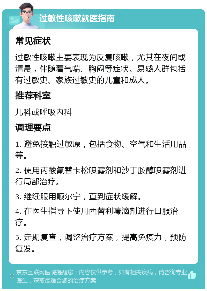 过敏性咳嗽就医指南 常见症状 过敏性咳嗽主要表现为反复咳嗽，尤其在夜间或清晨，伴随着气喘、胸闷等症状。易感人群包括有过敏史、家族过敏史的儿童和成人。 推荐科室 儿科或呼吸内科 调理要点 1. 避免接触过敏原，包括食物、空气和生活用品等。 2. 使用丙酸氟替卡松喷雾剂和沙丁胺醇喷雾剂进行局部治疗。 3. 继续服用顺尔宁，直到症状缓解。 4. 在医生指导下使用西替利嗪滴剂进行口服治疗。 5. 定期复查，调整治疗方案，提高免疫力，预防复发。