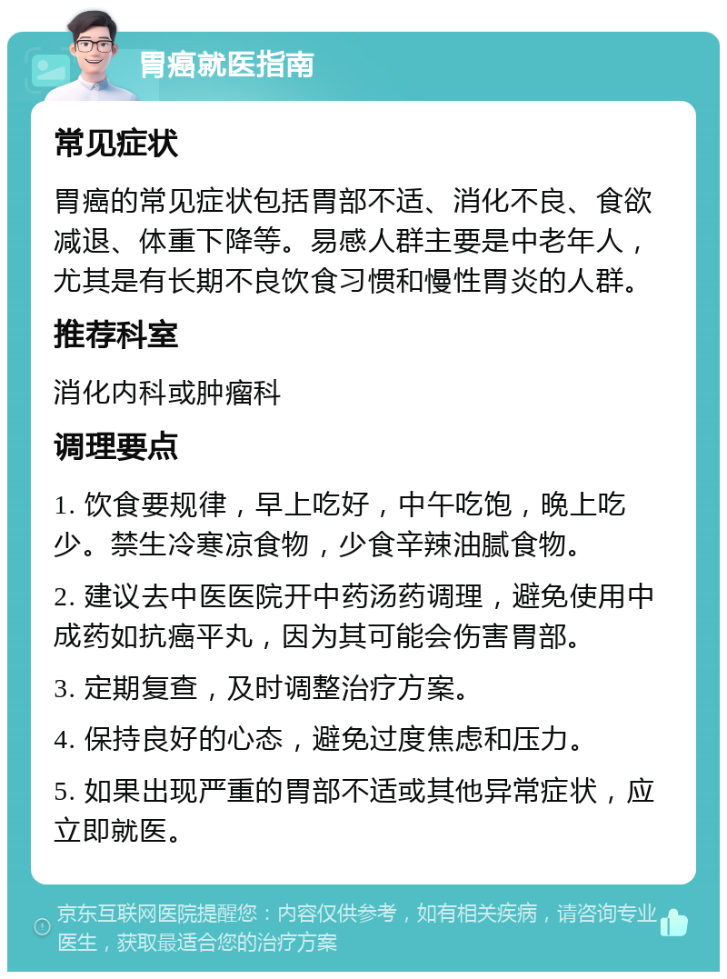 胃癌就医指南 常见症状 胃癌的常见症状包括胃部不适、消化不良、食欲减退、体重下降等。易感人群主要是中老年人，尤其是有长期不良饮食习惯和慢性胃炎的人群。 推荐科室 消化内科或肿瘤科 调理要点 1. 饮食要规律，早上吃好，中午吃饱，晚上吃少。禁生冷寒凉食物，少食辛辣油腻食物。 2. 建议去中医医院开中药汤药调理，避免使用中成药如抗癌平丸，因为其可能会伤害胃部。 3. 定期复查，及时调整治疗方案。 4. 保持良好的心态，避免过度焦虑和压力。 5. 如果出现严重的胃部不适或其他异常症状，应立即就医。