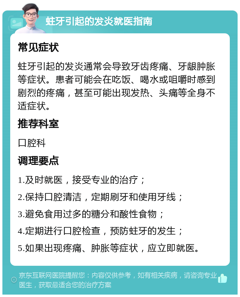 蛀牙引起的发炎就医指南 常见症状 蛀牙引起的发炎通常会导致牙齿疼痛、牙龈肿胀等症状。患者可能会在吃饭、喝水或咀嚼时感到剧烈的疼痛，甚至可能出现发热、头痛等全身不适症状。 推荐科室 口腔科 调理要点 1.及时就医，接受专业的治疗； 2.保持口腔清洁，定期刷牙和使用牙线； 3.避免食用过多的糖分和酸性食物； 4.定期进行口腔检查，预防蛀牙的发生； 5.如果出现疼痛、肿胀等症状，应立即就医。