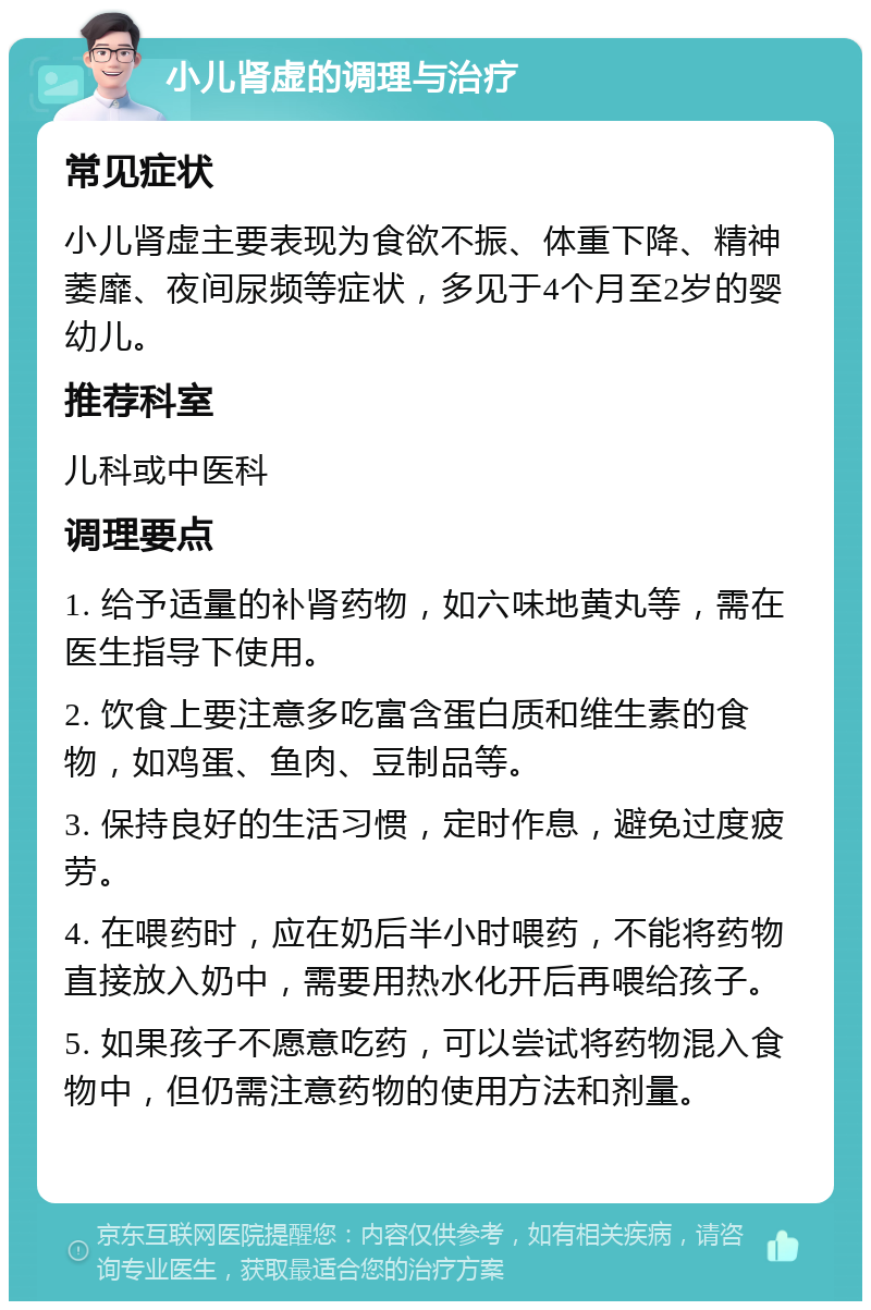 小儿肾虚的调理与治疗 常见症状 小儿肾虚主要表现为食欲不振、体重下降、精神萎靡、夜间尿频等症状，多见于4个月至2岁的婴幼儿。 推荐科室 儿科或中医科 调理要点 1. 给予适量的补肾药物，如六味地黄丸等，需在医生指导下使用。 2. 饮食上要注意多吃富含蛋白质和维生素的食物，如鸡蛋、鱼肉、豆制品等。 3. 保持良好的生活习惯，定时作息，避免过度疲劳。 4. 在喂药时，应在奶后半小时喂药，不能将药物直接放入奶中，需要用热水化开后再喂给孩子。 5. 如果孩子不愿意吃药，可以尝试将药物混入食物中，但仍需注意药物的使用方法和剂量。