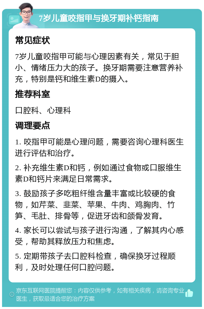 7岁儿童咬指甲与换牙期补钙指南 常见症状 7岁儿童咬指甲可能与心理因素有关，常见于胆小、情绪压力大的孩子。换牙期需要注意营养补充，特别是钙和维生素D的摄入。 推荐科室 口腔科、心理科 调理要点 1. 咬指甲可能是心理问题，需要咨询心理科医生进行评估和治疗。 2. 补充维生素D和钙，例如通过食物或口服维生素D和钙片来满足日常需求。 3. 鼓励孩子多吃粗纤维含量丰富或比较硬的食物，如芹菜、韭菜、苹果、牛肉、鸡胸肉、竹笋、毛肚、排骨等，促进牙齿和颌骨发育。 4. 家长可以尝试与孩子进行沟通，了解其内心感受，帮助其释放压力和焦虑。 5. 定期带孩子去口腔科检查，确保换牙过程顺利，及时处理任何口腔问题。