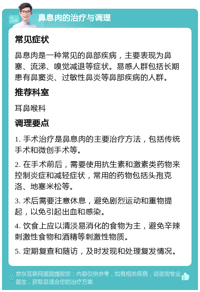 鼻息肉的治疗与调理 常见症状 鼻息肉是一种常见的鼻部疾病，主要表现为鼻塞、流涕、嗅觉减退等症状。易感人群包括长期患有鼻窦炎、过敏性鼻炎等鼻部疾病的人群。 推荐科室 耳鼻喉科 调理要点 1. 手术治疗是鼻息肉的主要治疗方法，包括传统手术和微创手术等。 2. 在手术前后，需要使用抗生素和激素类药物来控制炎症和减轻症状，常用的药物包括头孢克洛、地塞米松等。 3. 术后需要注意休息，避免剧烈运动和重物提起，以免引起出血和感染。 4. 饮食上应以清淡易消化的食物为主，避免辛辣刺激性食物和酒精等刺激性物质。 5. 定期复查和随访，及时发现和处理复发情况。