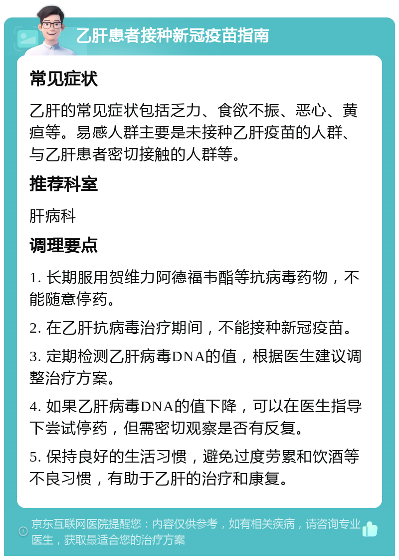 乙肝患者接种新冠疫苗指南 常见症状 乙肝的常见症状包括乏力、食欲不振、恶心、黄疸等。易感人群主要是未接种乙肝疫苗的人群、与乙肝患者密切接触的人群等。 推荐科室 肝病科 调理要点 1. 长期服用贺维力阿德福韦酯等抗病毒药物，不能随意停药。 2. 在乙肝抗病毒治疗期间，不能接种新冠疫苗。 3. 定期检测乙肝病毒DNA的值，根据医生建议调整治疗方案。 4. 如果乙肝病毒DNA的值下降，可以在医生指导下尝试停药，但需密切观察是否有反复。 5. 保持良好的生活习惯，避免过度劳累和饮酒等不良习惯，有助于乙肝的治疗和康复。