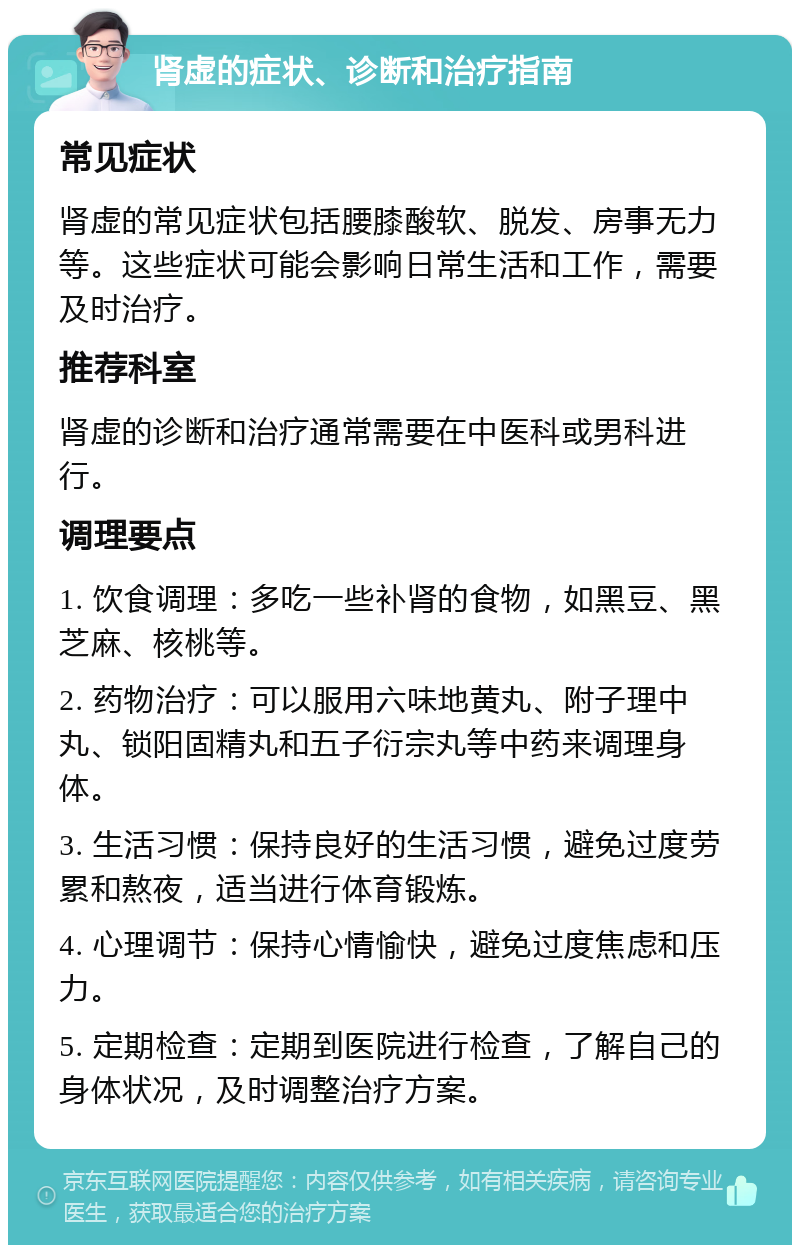 肾虚的症状、诊断和治疗指南 常见症状 肾虚的常见症状包括腰膝酸软、脱发、房事无力等。这些症状可能会影响日常生活和工作，需要及时治疗。 推荐科室 肾虚的诊断和治疗通常需要在中医科或男科进行。 调理要点 1. 饮食调理：多吃一些补肾的食物，如黑豆、黑芝麻、核桃等。 2. 药物治疗：可以服用六味地黄丸、附子理中丸、锁阳固精丸和五子衍宗丸等中药来调理身体。 3. 生活习惯：保持良好的生活习惯，避免过度劳累和熬夜，适当进行体育锻炼。 4. 心理调节：保持心情愉快，避免过度焦虑和压力。 5. 定期检查：定期到医院进行检查，了解自己的身体状况，及时调整治疗方案。