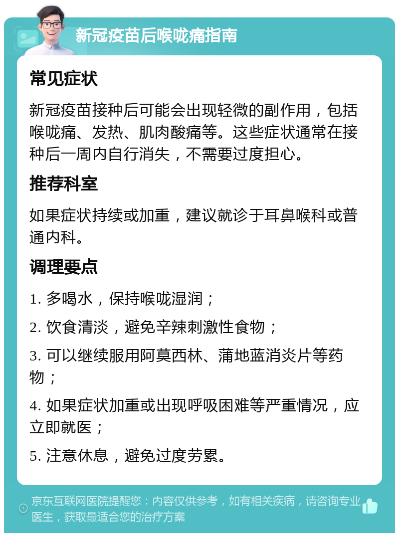 新冠疫苗后喉咙痛指南 常见症状 新冠疫苗接种后可能会出现轻微的副作用，包括喉咙痛、发热、肌肉酸痛等。这些症状通常在接种后一周内自行消失，不需要过度担心。 推荐科室 如果症状持续或加重，建议就诊于耳鼻喉科或普通内科。 调理要点 1. 多喝水，保持喉咙湿润； 2. 饮食清淡，避免辛辣刺激性食物； 3. 可以继续服用阿莫西林、蒲地蓝消炎片等药物； 4. 如果症状加重或出现呼吸困难等严重情况，应立即就医； 5. 注意休息，避免过度劳累。