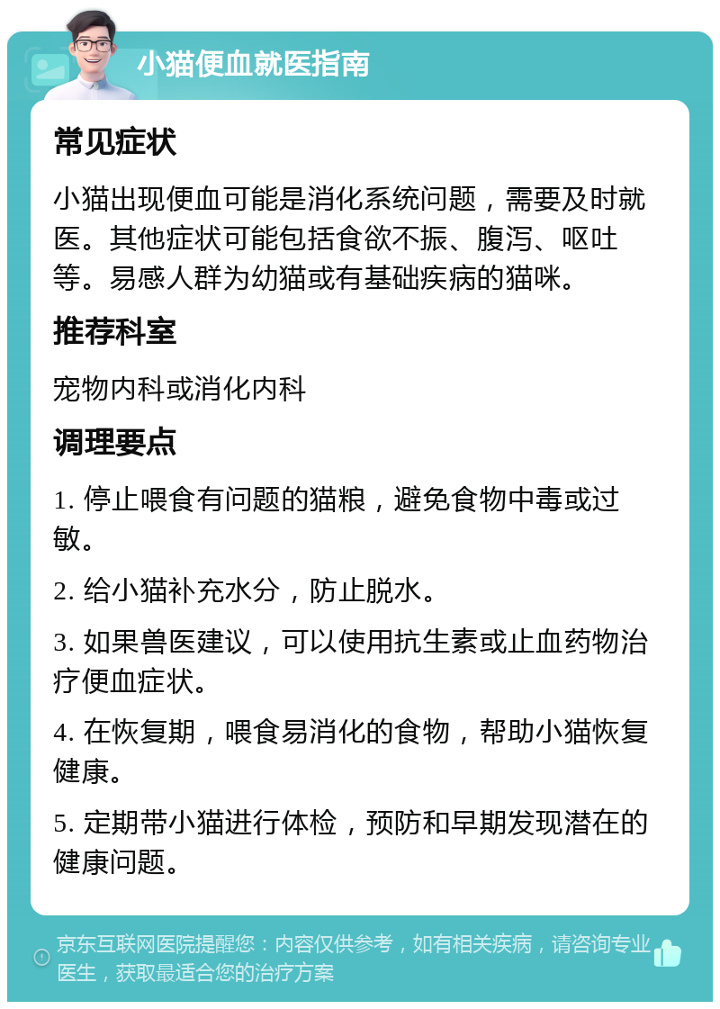 小猫便血就医指南 常见症状 小猫出现便血可能是消化系统问题，需要及时就医。其他症状可能包括食欲不振、腹泻、呕吐等。易感人群为幼猫或有基础疾病的猫咪。 推荐科室 宠物内科或消化内科 调理要点 1. 停止喂食有问题的猫粮，避免食物中毒或过敏。 2. 给小猫补充水分，防止脱水。 3. 如果兽医建议，可以使用抗生素或止血药物治疗便血症状。 4. 在恢复期，喂食易消化的食物，帮助小猫恢复健康。 5. 定期带小猫进行体检，预防和早期发现潜在的健康问题。