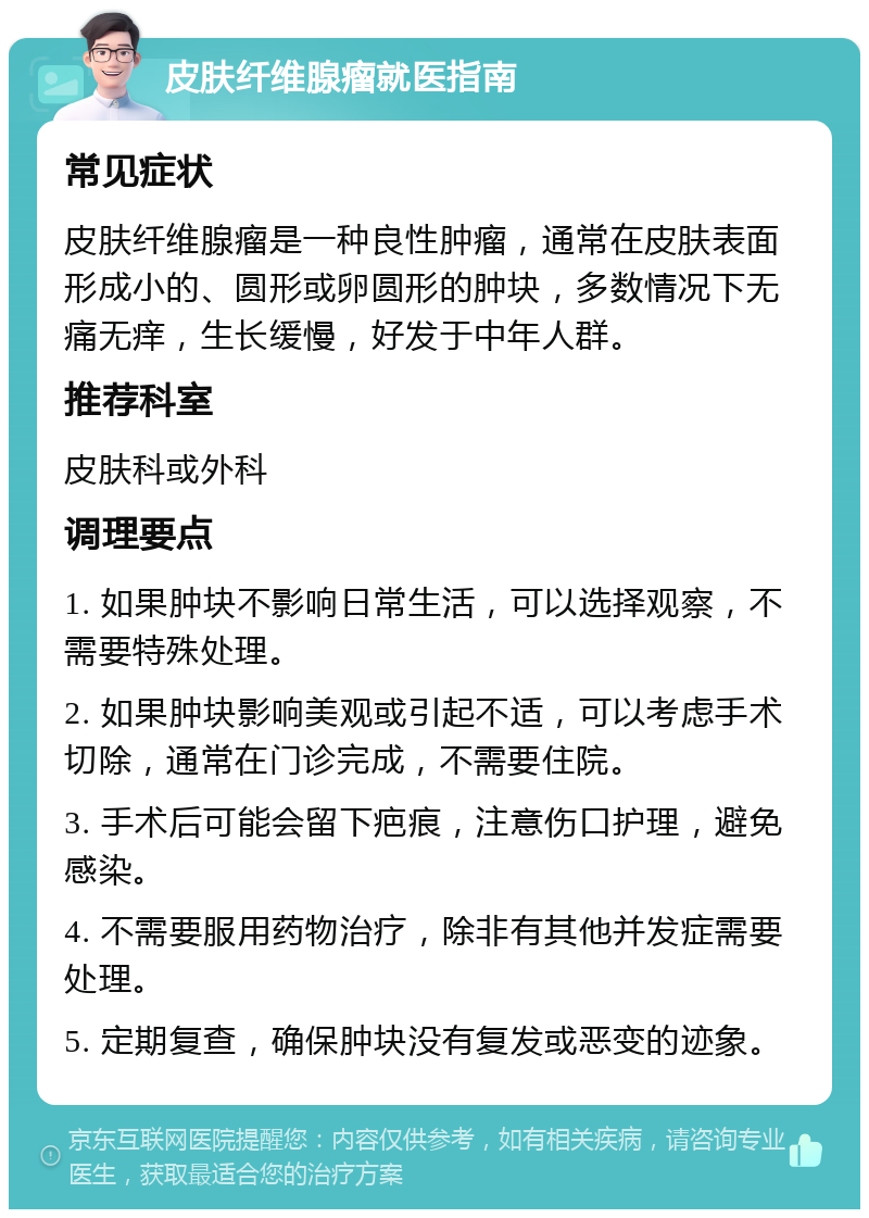 皮肤纤维腺瘤就医指南 常见症状 皮肤纤维腺瘤是一种良性肿瘤，通常在皮肤表面形成小的、圆形或卵圆形的肿块，多数情况下无痛无痒，生长缓慢，好发于中年人群。 推荐科室 皮肤科或外科 调理要点 1. 如果肿块不影响日常生活，可以选择观察，不需要特殊处理。 2. 如果肿块影响美观或引起不适，可以考虑手术切除，通常在门诊完成，不需要住院。 3. 手术后可能会留下疤痕，注意伤口护理，避免感染。 4. 不需要服用药物治疗，除非有其他并发症需要处理。 5. 定期复查，确保肿块没有复发或恶变的迹象。